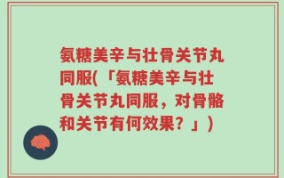 氨糖美辛与壮骨关节丸同服(「氨糖美辛与壮骨关节丸同服，对骨骼和关节有何效果？」)