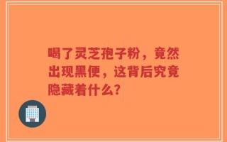 喝了灵芝孢子粉，竟然出现黑便，这背后究竟隐藏着什么？
