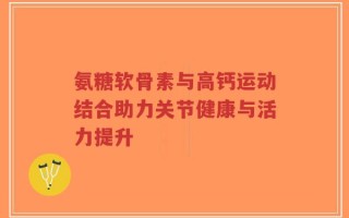 氨糖软骨素与高钙运动结合助力关节健康与活力提升