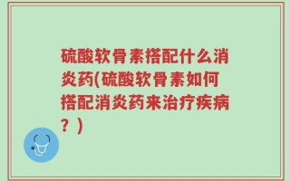 硫酸软骨素搭配什么消炎药(硫酸软骨素如何搭配消炎药来治疗疾病？)