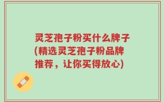 灵芝孢子粉买什么牌子(精选灵芝孢子粉品牌推荐，让你买得放心)