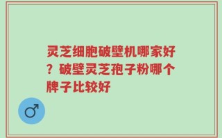 灵芝细胞破壁机哪家好？破壁灵芝孢子粉哪个牌子比较好