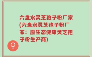 六盘水灵芝孢子粉厂家(六盘水灵芝孢子粉厂家：原生态健康灵芝孢子粉生产商)