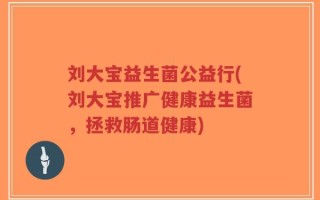 刘大宝益生菌公益行(刘大宝推广健康益生菌，拯救肠道健康)