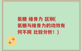 氨糖 维骨力 区别(氨糖与维骨力的功效有何不同 比较分析！)
