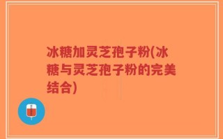 冰糖加灵芝孢子粉(冰糖与灵芝孢子粉的完美结合)