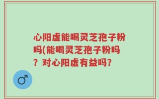 心阳虚能喝灵芝孢子粉吗(能喝灵芝孢子粉吗？对心阳虚有益吗？