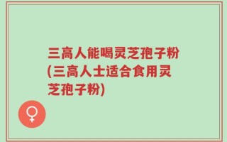 三高人能喝灵芝孢子粉(三高人士适合食用灵芝孢子粉)