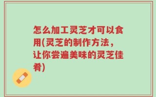 怎么加工灵芝才可以食用(灵芝的制作方法，让你尝遍美味的灵芝佳肴)