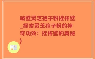 破壁灵芝孢子粉挂杯壁_探索灵芝孢子粉的神奇功效：挂杯壁的奥秘)