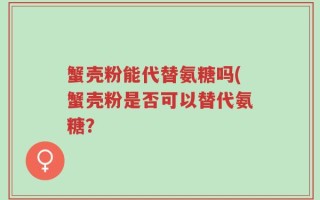 蟹壳粉能代替氨糖吗(蟹壳粉是否可以替代氨糖？
