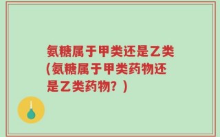 氨糖属于甲类还是乙类(氨糖属于甲类药物还是乙类药物？)