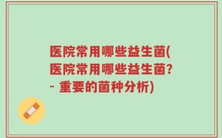 医院常用哪些益生菌(医院常用哪些益生菌？- 重要的菌种分析)