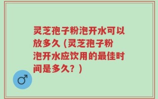 灵芝孢子粉泡开水可以放多久 (灵芝孢子粉泡开水应饮用的最佳时间是多久？)