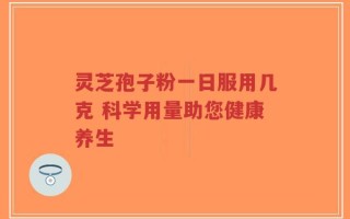 灵芝孢子粉一日服用几克 科学用量助您健康养生