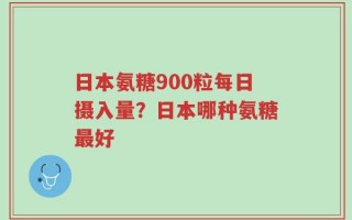 日本氨糖900粒每日摄入量？日本哪种氨糖最好