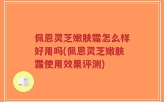 佩恩灵芝嫩肤霜怎么样好用吗(佩恩灵芝嫩肤霜使用效果评测)