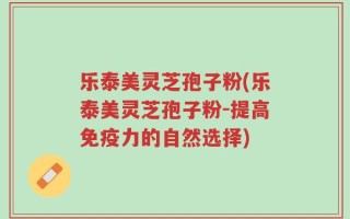 乐泰美灵芝孢子粉(乐泰美灵芝孢子粉-提高免疫力的自然选择)