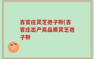 吉官庄灵芝孢子粉(吉官庄出产高品质灵芝孢子粉