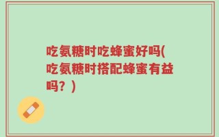 吃氨糖时吃蜂蜜好吗(吃氨糖时搭配蜂蜜有益吗？)