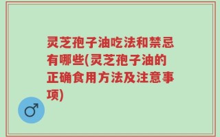 灵芝孢子油吃法和禁忌有哪些(灵芝孢子油的正确食用方法及注意事项)