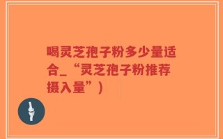 喝灵芝孢子粉多少量适合_“灵芝孢子粉推荐摄入量”)