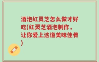 酒泡红灵芝怎么做才好吃(红灵芝酒泡制作，让你爱上这道美味佳肴)