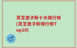 灵芝孢子粉十大排行榜(灵芝孢子粉排行榜Top10)