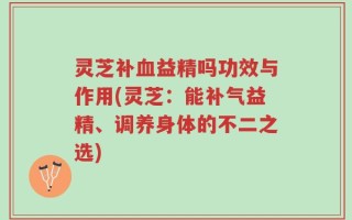 灵芝补血益精吗功效与作用(灵芝：能补气益精、调养身体的不二之选)