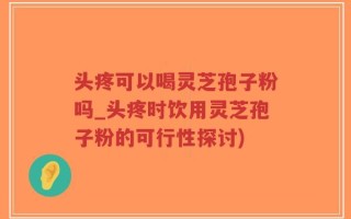 头疼可以喝灵芝孢子粉吗_头疼时饮用灵芝孢子粉的可行性探讨)
