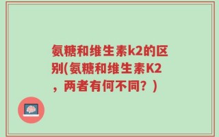 氨糖和维生素k2的区别(氨糖和维生素K2，两者有何不同？)