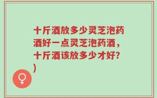 十斤酒放多少灵芝泡药酒好一点灵芝泡药酒，十斤酒该放多少才好？)
