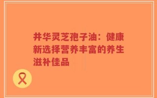 井华灵芝孢子油：健康新选择营养丰富的养生滋补佳品