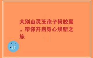 大别山灵芝孢子粉胶囊，带你开启身心焕新之旅