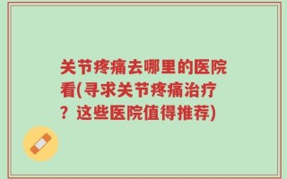 关节疼痛去哪里的医院看(寻求关节疼痛治疗？这些医院值得推荐)