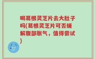 喝葛根灵芝片去大肚子吗(葛根灵芝片可否缓解腹部胀气，值得尝试)