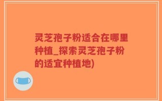 灵芝孢子粉适合在哪里种植_探索灵芝孢子粉的适宜种植地)