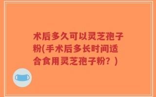 术后多久可以灵芝孢子粉(手术后多长时间适合食用灵芝孢子粉？)