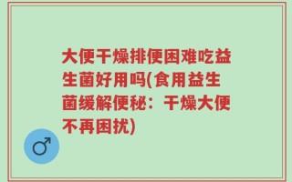 大便干燥排便困难吃益生菌好用吗(食用益生菌缓解便秘：干燥大便不再困扰)