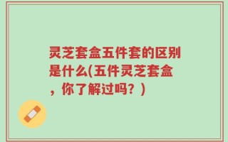 灵芝套盒五件套的区别是什么(五件灵芝套盒，你了解过吗？)