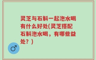 灵芝与石斛一起泡水喝有什么好处(灵芝搭配石斛泡水喝，有哪些益处？)