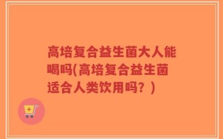 高培复合益生菌大人能喝吗(高培复合益生菌适合人类饮用吗？)