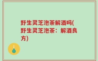 野生灵芝泡茶解酒吗(野生灵芝泡茶：解酒良方)