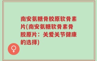 南安氨糖骨胶原软骨素片(南安氨糖软骨素骨胶原片：关爱关节健康的选择)