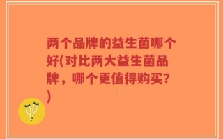 两个品牌的益生菌哪个好(对比两大益生菌品牌，哪个更值得购买？)