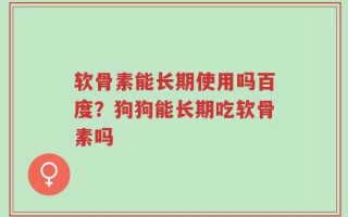 软骨素能长期使用吗百度？狗狗能长期吃软骨素吗