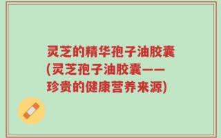 灵芝的精华孢子油胶囊(灵芝孢子油胶囊——珍贵的健康营养来源)