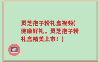 灵芝孢子粉礼盒视频(健康好礼，灵芝孢子粉礼盒精美上市！)