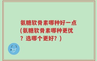 氨糖软骨素哪种好一点(氨糖软骨素哪种更优？选哪个更好？)