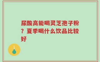 尿酸高能喝灵芝孢子粉？夏季喝什么饮品比较好